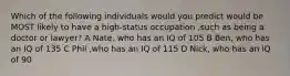 Which of the following individuals would you predict would be MOST likely to have a high-status occupation ,such as being a doctor or lawyer? A Nate, who has an IQ of 105 B Ben, who has an IQ of 135 C Phil ,who has an IQ of 115 D Nick, who has an IQ of 90