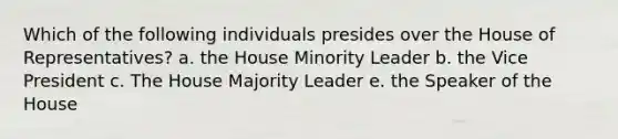 Which of the following individuals presides over the House of Representatives? a. the House Minority Leader b. the Vice President c. The House Majority Leader e. the Speaker of the House