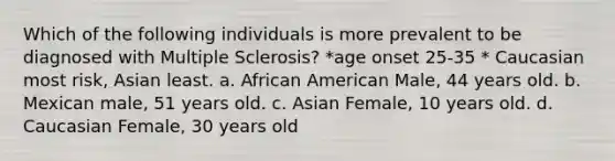 Which of the following individuals is more prevalent to be diagnosed with Multiple Sclerosis? *age onset 25-35 * Caucasian most risk, Asian least. a. African American Male, 44 years old. b. Mexican male, 51 years old. c. Asian Female, 10 years old. d. Caucasian Female, 30 years old