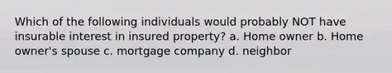 Which of the following individuals would probably NOT have insurable interest in insured property? a. Home owner b. Home owner's spouse c. mortgage company d. neighbor