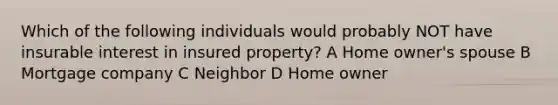 Which of the following individuals would probably NOT have insurable interest in insured property? A Home owner's spouse B Mortgage company C Neighbor D Home owner