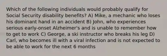 Which of the following individuals would probably qualify for Social Security disability benefits? A) Mike, a mechanic who loses his dominant hand in an accident B) John, who experiences serious early-onset Alzheimer's and is unable to remember how to get to work C) George, a ski instructor who breaks his leg D) Carl, who becomes ill with a viral infection and is not expected to be able to work for the next 6 months