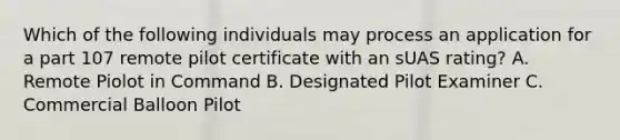 Which of the following individuals may process an application for a part 107 remote pilot certificate with an sUAS rating? A. Remote Piolot in Command B. Designated Pilot Examiner C. Commercial Balloon Pilot