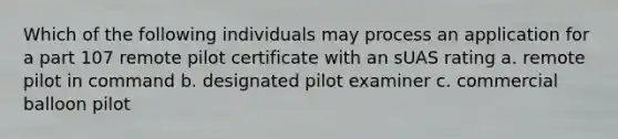 Which of the following individuals may process an application for a part 107 remote pilot certificate with an sUAS rating a. remote pilot in command b. designated pilot examiner c. commercial balloon pilot