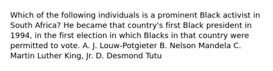 Which of the following individuals is a prominent Black activist in South Africa? He became that country's first Black president in 1994, in the first election in which Blacks in that country were permitted to vote. A. J. Louw-Potgieter B. Nelson Mandela C. Martin Luther King, Jr. D. Desmond Tutu