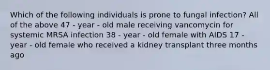 Which of the following individuals is prone to fungal infection? All of the above 47 - year - old male receiving vancomycin for systemic MRSA infection 38 - year - old female with AIDS 17 - year - old female who received a kidney transplant three months ago