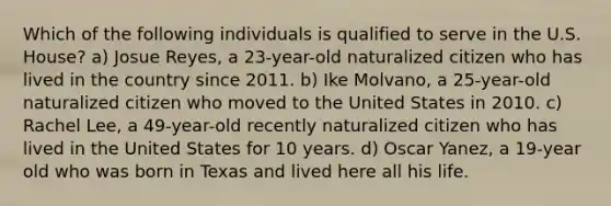 Which of the following individuals is qualified to serve in the U.S. House? a) Josue Reyes, a 23-year-old naturalized citizen who has lived in the country since 2011. b) Ike Molvano, a 25-year-old naturalized citizen who moved to the United States in 2010. c) Rachel Lee, a 49-year-old recently naturalized citizen who has lived in the United States for 10 years. d) Oscar Yanez, a 19-year old who was born in Texas and lived here all his life.