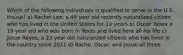 Which of the following individuals is qualified to serve in the U.S. House? a) Rachel Lee, a 49 year old recently naturalized citizen who has lived in the United States for 10 years b) Oscar Yanex a 19 year old who was born in Texas and lived here all his life c) Josue Reyes, a 23 year old naturalized citizens who has lived in the country since 2011 d) Rache, Oscar, and Josue-all three