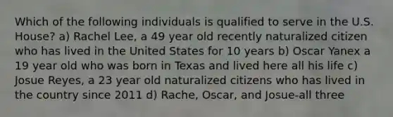 Which of the following individuals is qualified to serve in the U.S. House? a) Rachel Lee, a 49 year old recently naturalized citizen who has lived in the United States for 10 years b) Oscar Yanex a 19 year old who was born in Texas and lived here all his life c) Josue Reyes, a 23 year old naturalized citizens who has lived in the country since 2011 d) Rache, Oscar, and Josue-all three