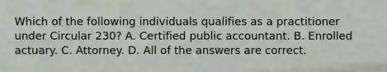 Which of the following individuals qualifies as a practitioner under Circular 230? A. Certified public accountant. B. Enrolled actuary. C. Attorney. D. All of the answers are correct.