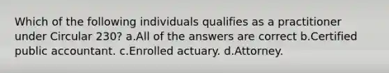 Which of the following individuals qualifies as a practitioner under Circular 230? a.All of the answers are correct b.Certified public accountant. c.Enrolled actuary. d.Attorney.