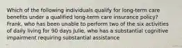 Which of the following individuals qualify for long-term care benefits under a qualified long-term care insurance policy? Frank, who has been unable to perform two of the six activities of daily living for 90 days Julie, who has a substantial cognitive impairment requiring substantial assistance