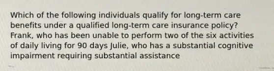 Which of the following individuals qualify for long-term care benefits under a qualified long-term care insurance policy? Frank, who has been unable to perform two of the six activities of daily living for 90 days Julie, who has a substantial cognitive impairment requiring substantial assistance