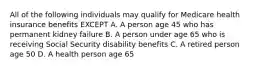 All of the following individuals may qualify for Medicare health insurance benefits EXCEPT A. A person age 45 who has permanent kidney failure B. A person under age 65 who is receiving Social Security disability benefits C. A retired person age 50 D. A health person age 65