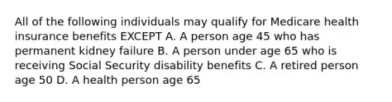 All of the following individuals may qualify for Medicare health insurance benefits EXCEPT A. A person age 45 who has permanent kidney failure B. A person under age 65 who is receiving Social Security disability benefits C. A retired person age 50 D. A health person age 65