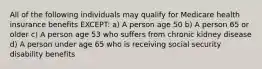 All of the following individuals may qualify for Medicare health insurance benefits EXCEPT: a) A person age 50 b) A person 65 or older c) A person age 53 who suffers from chronic kidney disease d) A person under age 65 who is receiving social security disability benefits