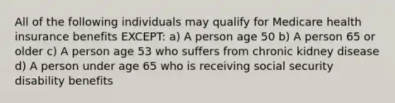 All of the following individuals may qualify for Medicare health insurance benefits EXCEPT: a) A person age 50 b) A person 65 or older c) A person age 53 who suffers from chronic kidney disease d) A person under age 65 who is receiving social security disability benefits