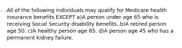 All of the following individuals may qualify for Medicare health insurance benefits EXCEPT a)A person under age 65 who is receiving Social Security disability benefits. b)A retired person age 50. c)A healthy person age 65. d)A person age 45 who has a permanent kidney failure.