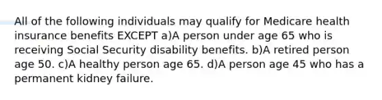 All of the following individuals may qualify for Medicare health insurance benefits EXCEPT a)A person under age 65 who is receiving Social Security disability benefits. b)A retired person age 50. c)A healthy person age 65. d)A person age 45 who has a permanent kidney failure.