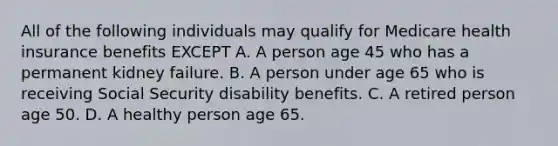 All of the following individuals may qualify for Medicare health insurance benefits EXCEPT A. A person age 45 who has a permanent kidney failure. B. A person under age 65 who is receiving Social Security disability benefits. C. A retired person age 50. D. A healthy person age 65.