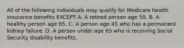 All of the following individuals may qualify for Medicare health insurance benefits EXCEPT A. A retired person age 50. B. A healthy person age 65. C. A person age 45 who has a permanent kidney failure. D. A person under age 65 who is receiving Social Security disability benefits.