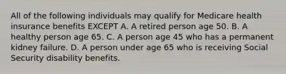 All of the following individuals may qualify for Medicare health insurance benefits EXCEPT A. A retired person age 50. B. A healthy person age 65. C. A person age 45 who has a permanent kidney failure. D. A person under age 65 who is receiving Social Security disability benefits.