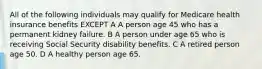 All of the following individuals may qualify for Medicare health insurance benefits EXCEPT A A person age 45 who has a permanent kidney failure. B A person under age 65 who is receiving Social Security disability benefits. C A retired person age 50. D A healthy person age 65.