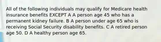 All of the following individuals may qualify for Medicare health insurance benefits EXCEPT A A person age 45 who has a permanent kidney failure. B A person under age 65 who is receiving Social Security disability benefits. C A retired person age 50. D A healthy person age 65.