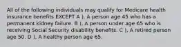 All of the following individuals may qualify for Medicare health insurance benefits EXCEPT A ), A person age 45 who has a permanent kidney failure. B ), A person under age 65 who is receiving Social Security disability benefits. C ), A retired person age 50. D ), A healthy person age 65.