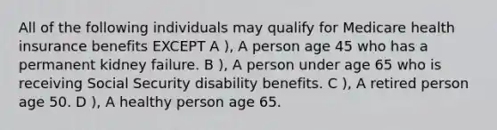 All of the following individuals may qualify for Medicare health insurance benefits EXCEPT A ), A person age 45 who has a permanent kidney failure. B ), A person under age 65 who is receiving Social Security disability benefits. C ), A retired person age 50. D ), A healthy person age 65.