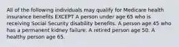 All of the following individuals may qualify for Medicare health insurance benefits EXCEPT A person under age 65 who is receiving Social Security disability benefits. A person age 45 who has a permanent kidney failure. A retired person age 50. A healthy person age 65.