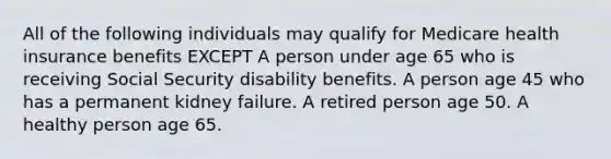 All of the following individuals may qualify for Medicare health insurance benefits EXCEPT A person under age 65 who is receiving Social Security disability benefits. A person age 45 who has a permanent kidney failure. A retired person age 50. A healthy person age 65.