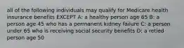 all of the following individuals may qualify for Medicare health insurance benefits EXCEPT A: a healthy person age 65 B: a person age 45 who has a permanent kidney failure C: a person under 65 who is receiving social security benefits D: a retied person age 50