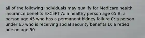 all of the following individuals may qualify for Medicare health insurance benefits EXCEPT A: a healthy person age 65 B: a person age 45 who has a permanent kidney failure C: a person under 65 who is receiving social security benefits D: a retied person age 50