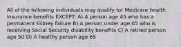 All of the following individuals may qualify for Medicare health insurance benefits EXCEPT: A) A person age 45 who has a permanent kidney failure B) A person under age 65 who is receiving Social Security disability benefits C) A retired person age 50 D) A healthy person age 65