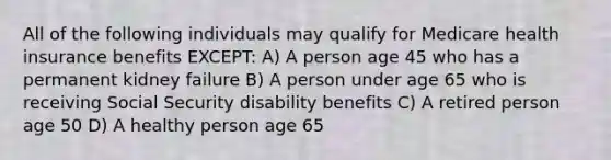 All of the following individuals may qualify for Medicare health insurance benefits EXCEPT: A) A person age 45 who has a permanent kidney failure B) A person under age 65 who is receiving Social Security disability benefits C) A retired person age 50 D) A healthy person age 65