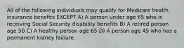 All of the following individuals may qualify for Medicare health insurance benefits EXCEPT A) A person under age 65 who is receiving Social Security disability benefits B) A retired person age 50 C) A healthy person age 65 D) A person age 45 who has a permanent kidney failiure