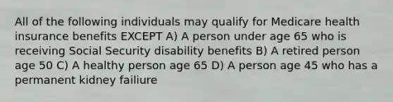 All of the following individuals may qualify for Medicare health insurance benefits EXCEPT A) A person under age 65 who is receiving Social Security disability benefits B) A retired person age 50 C) A healthy person age 65 D) A person age 45 who has a permanent kidney failiure