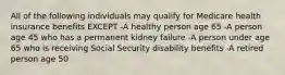 All of the following individuals may qualify for Medicare health insurance benefits EXCEPT -A healthy person age 65 -A person age 45 who has a permanent kidney failure -A person under age 65 who is receiving Social Security disability benefits -A retired person age 50