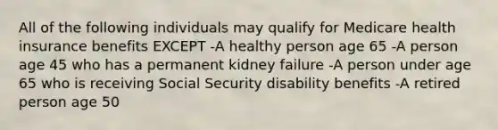 All of the following individuals may qualify for Medicare health insurance benefits EXCEPT -A healthy person age 65 -A person age 45 who has a permanent kidney failure -A person under age 65 who is receiving Social Security disability benefits -A retired person age 50