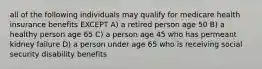 all of the following individuals may qualify for medicare health insurance benefits EXCEPT A) a retired person age 50 B) a healthy person age 65 C) a person age 45 who has permeant kidney failure D) a person under age 65 who is receiving social security disability benefits