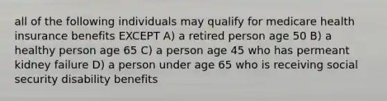 all of the following individuals may qualify for medicare health insurance benefits EXCEPT A) a retired person age 50 B) a healthy person age 65 C) a person age 45 who has permeant kidney failure D) a person under age 65 who is receiving social security disability benefits