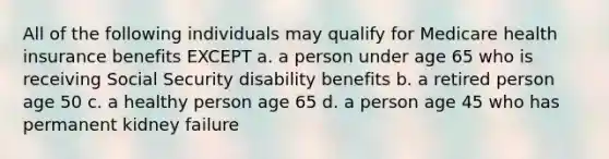 All of the following individuals may qualify for Medicare health insurance benefits EXCEPT a. a person under age 65 who is receiving Social Security disability benefits b. a retired person age 50 c. a healthy person age 65 d. a person age 45 who has permanent kidney failure