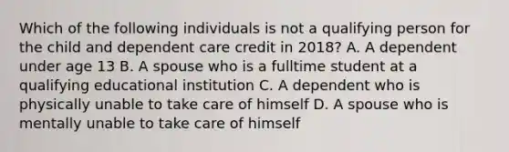 Which of the following individuals is not a qualifying person for the child and dependent care credit in 2018? A. A dependent under age 13 B. A spouse who is a fulltime student at a qualifying educational institution C. A dependent who is physically unable to take care of himself D. A spouse who is mentally unable to take care of himself