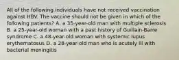 All of the following individuals have not received vaccination against HBV. The vaccine should not be given in which of the following patients? A. a 35-year-old man with multiple sclerosis B. a 25-year-old woman with a past history of Guillain-Barre syndrome C. a 48-year-old woman with systemic lupus erythematosus D. a 28-year-old man who is acutely ill with bacterial meningitis