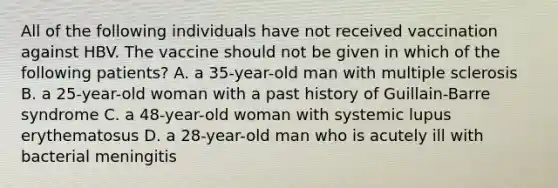 All of the following individuals have not received vaccination against HBV. The vaccine should not be given in which of the following patients? A. a 35-year-old man with multiple sclerosis B. a 25-year-old woman with a past history of Guillain-Barre syndrome C. a 48-year-old woman with systemic lupus erythematosus D. a 28-year-old man who is acutely ill with bacterial meningitis