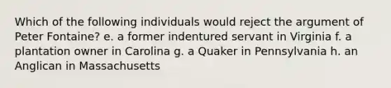 Which of the following individuals would reject the argument of Peter Fontaine? e. a former indentured servant in Virginia f. a plantation owner in Carolina g. a Quaker in Pennsylvania h. an Anglican in Massachusetts