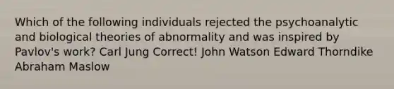 Which of the following individuals rejected the psychoanalytic and biological theories of abnormality and was inspired by Pavlov's work? Carl Jung Correct! John Watson Edward Thorndike Abraham Maslow