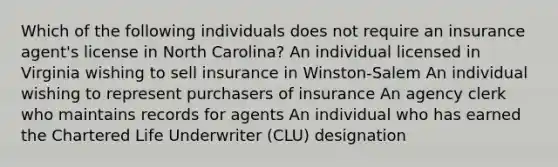 Which of the following individuals does not require an insurance agent's license in North Carolina? An individual licensed in Virginia wishing to sell insurance in Winston-Salem An individual wishing to represent purchasers of insurance An agency clerk who maintains records for agents An individual who has earned the Chartered Life Underwriter (CLU) designation