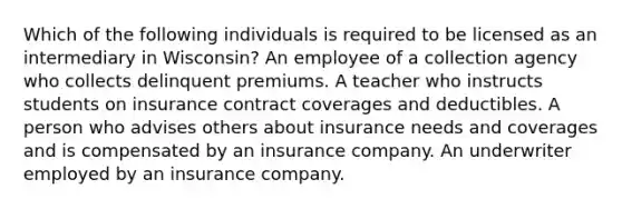 Which of the following individuals is required to be licensed as an intermediary in Wisconsin? An employee of a collection agency who collects delinquent premiums. A teacher who instructs students on insurance contract coverages and deductibles. A person who advises others about insurance needs and coverages and is compensated by an insurance company. An underwriter employed by an insurance company.